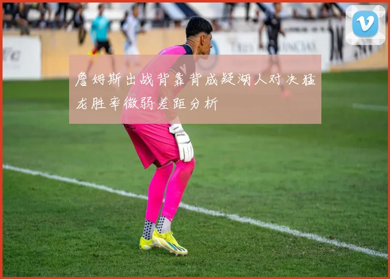 詹姆斯出战背靠背成疑湖人对决猛龙胜率微弱差距分析