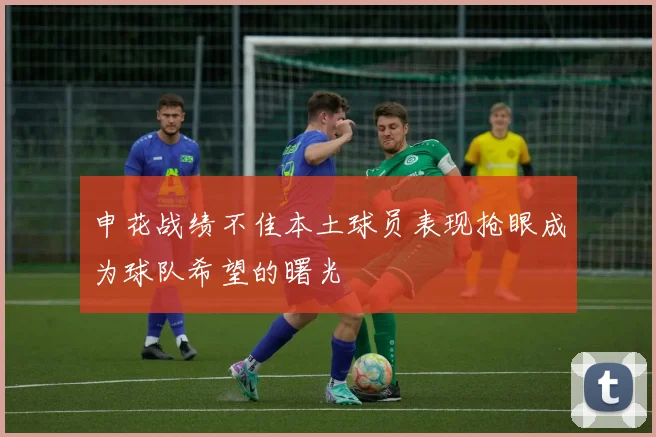 申花战绩不佳本土球员表现抢眼成为球队希望的曙光