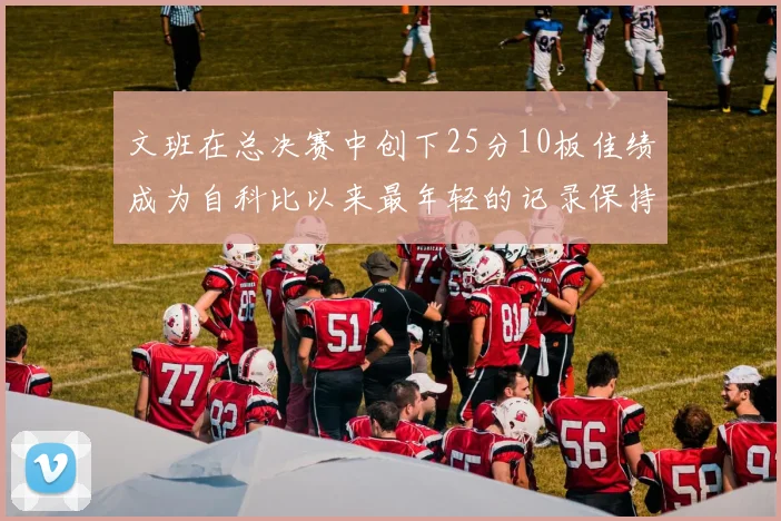 文班在总决赛中创下25分10板佳绩成为自科比以来最年轻的记录保持者