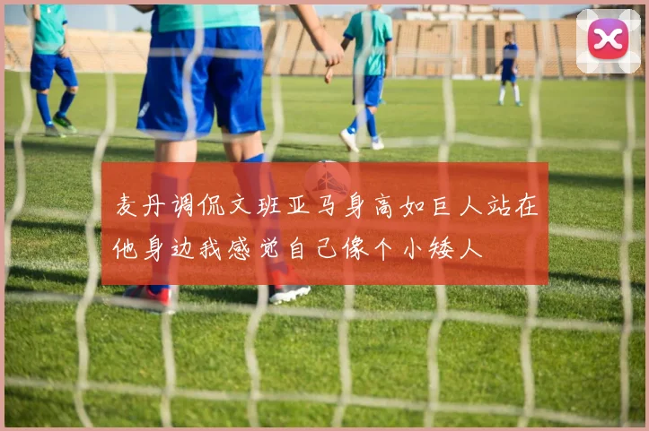 麦丹调侃文班亚马身高如巨人站在他身边我感觉自己像个小矮人
