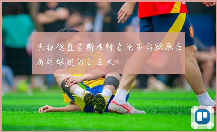 杰拉德直言斯洛特言论不当欧冠出局对球迷打击巨大