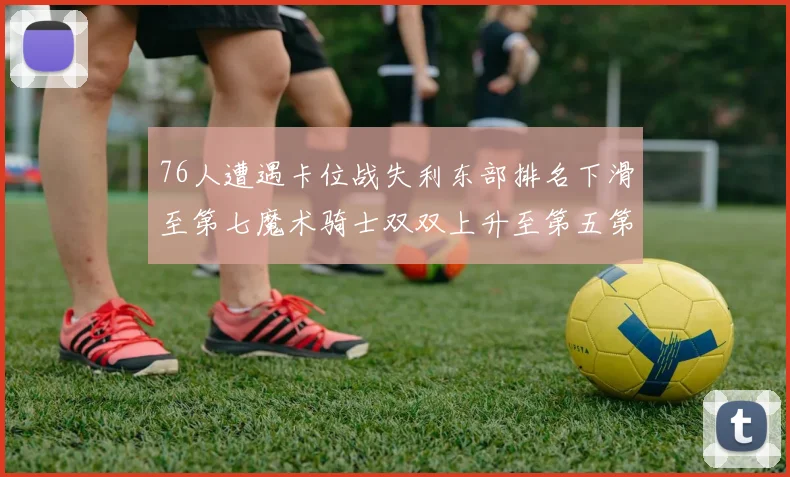 76人遭遇卡位战失利东部排名下滑至第七魔术骑士双双上升至第五第六位