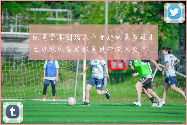 红鸟资本创始人卡尔迪纳莱重返米兰与球队高层球员进行深入交流