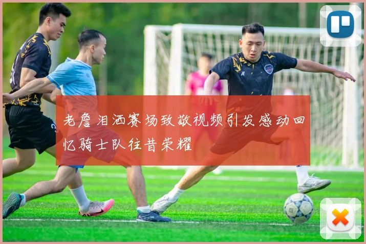 老詹泪洒赛场致敬视频引发感动回忆骑士队往昔荣耀