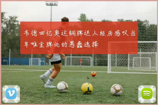韦德回忆奥运铜牌送人经历感叹当年唯金牌论的愚蠢选择