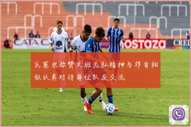 瓦塞尔称赞文班无私精神与邓肯相似认真对待每位队友交流