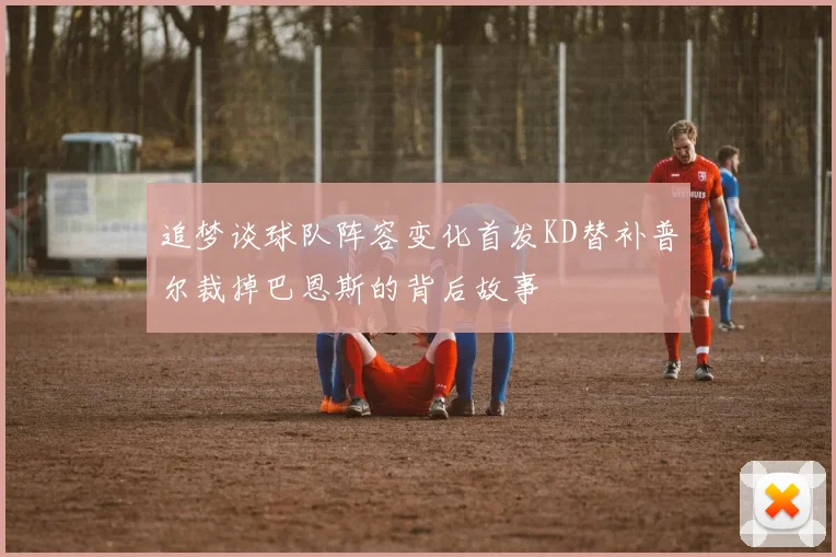 追梦谈球队阵容变化首发KD替补普尔裁掉巴恩斯的背后故事