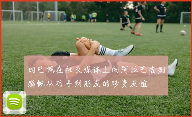 姆巴佩在社交媒体上向阿拉巴告别感慨从对手到朋友的珍贵友谊