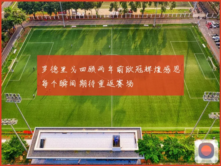 罗德里戈回顾两年前欧冠辉煌感恩每个瞬间期待重返赛场
