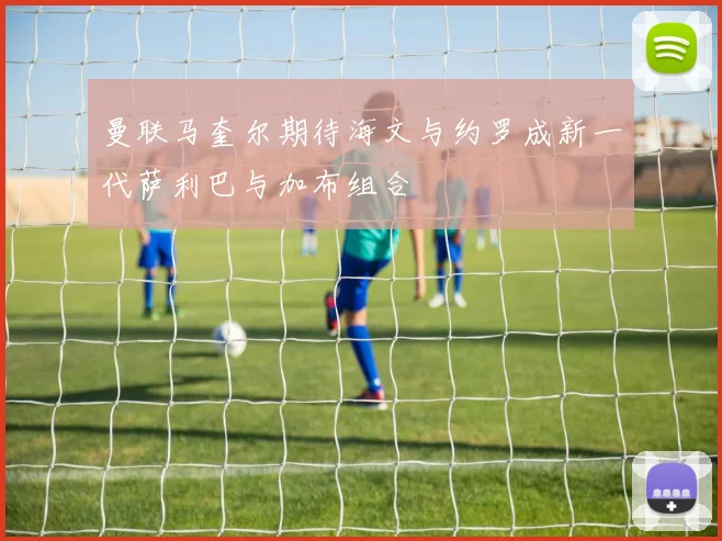 曼联马奎尔期待海文与约罗成新一代萨利巴与加布组合