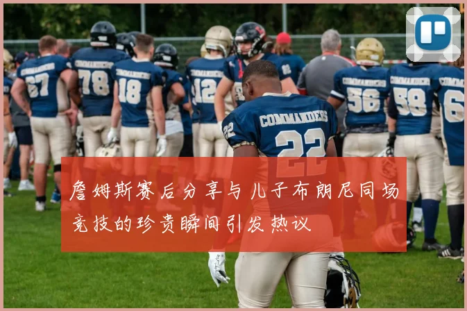 詹姆斯赛后分享与儿子布朗尼同场竞技的珍贵瞬间引发热议