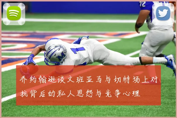 乔约翰逊谈文班亚马与切特场上对抗背后的私人恩怨与竞争心理