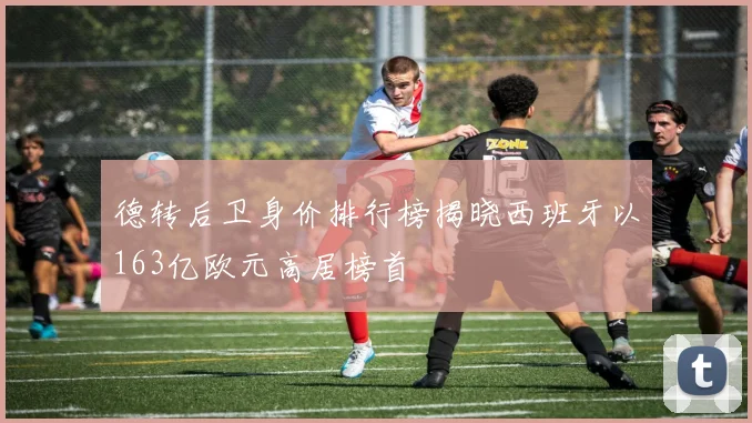 德转后卫身价排行榜揭晓西班牙以163亿欧元高居榜首