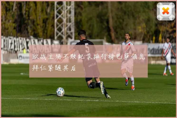 欧战主场不败纪录排行榜巴萨领先拜仁紧随其后